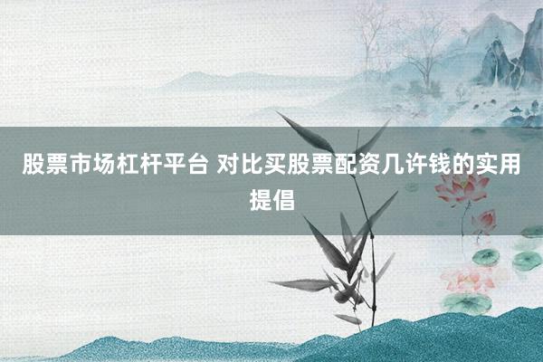 股票市场杠杆平台 对比买股票配资几许钱的实用提倡