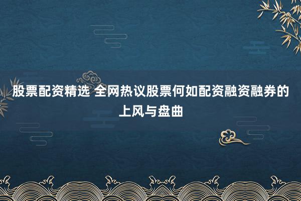 股票配资精选 全网热议股票何如配资融资融券的上风与盘曲
