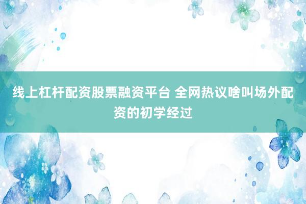 线上杠杆配资股票融资平台 全网热议啥叫场外配资的初学经过