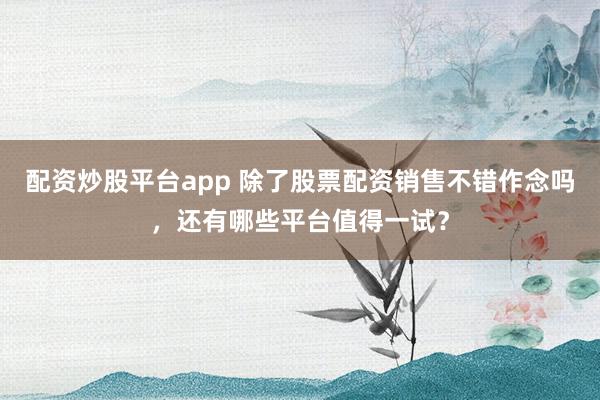 配资炒股平台app 除了股票配资销售不错作念吗，还有哪些平台值得一试？
