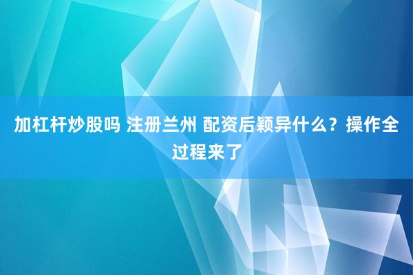 加杠杆炒股吗 注册兰州 配资后颖异什么？操作全过程来了