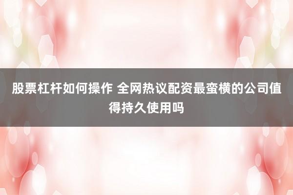 股票杠杆如何操作 全网热议配资最蛮横的公司值得持久使用吗