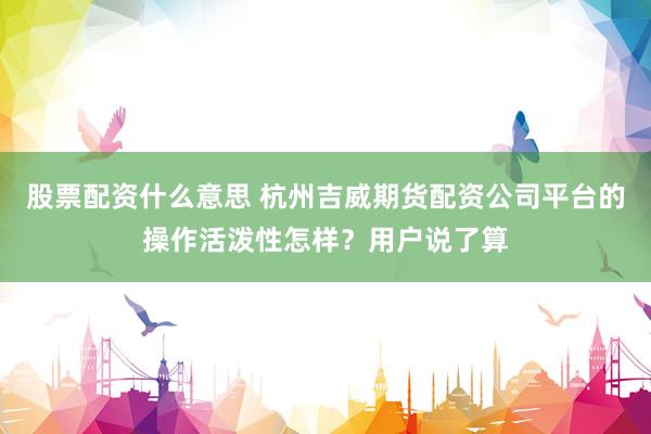 股票配资什么意思 杭州吉威期货配资公司平台的操作活泼性怎样？用户说了算
