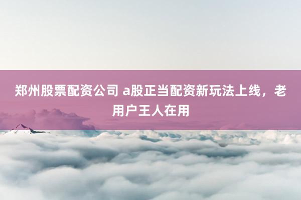 郑州股票配资公司 a股正当配资新玩法上线，老用户王人在用