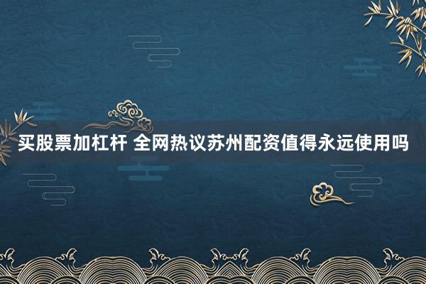 买股票加杠杆 全网热议苏州配资值得永远使用吗