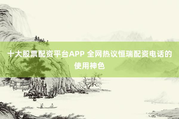 十大股票配资平台APP 全网热议恒瑞配资电话的使用神色