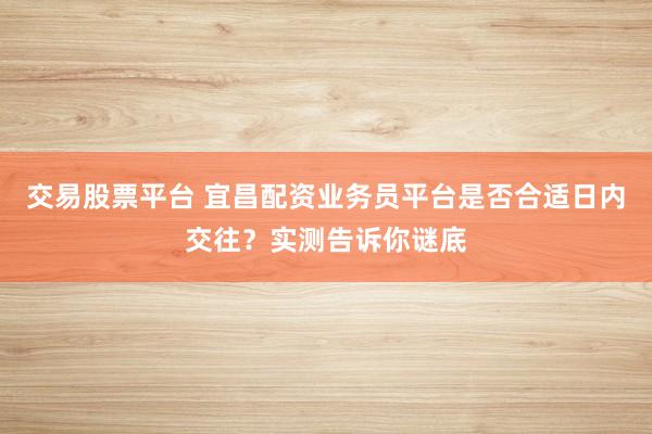 交易股票平台 宜昌配资业务员平台是否合适日内交往？实测告诉你谜底