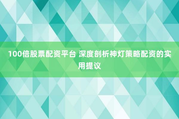 100倍股票配资平台 深度剖析神灯策略配资的实用提议