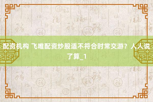 配资机构 飞唯配资炒股适不符合时常交游？人人说了算_1