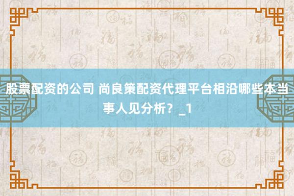 股票配资的公司 尚良策配资代理平台相沿哪些本当事人见分析？_1