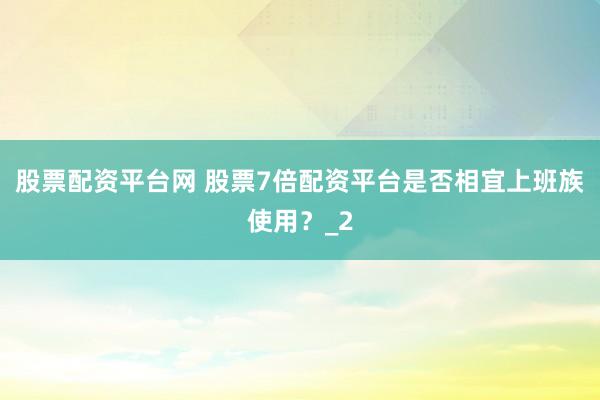 股票配资平台网 股票7倍配资平台是否相宜上班族使用？_2