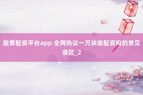 股票配资平台app 全网热议一万块能配资吗的常见误区_2