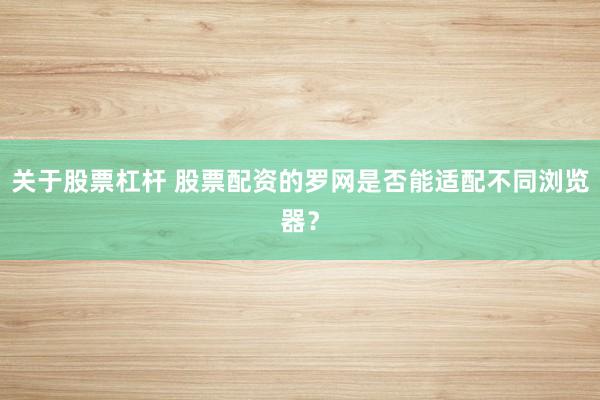 关于股票杠杆 股票配资的罗网是否能适配不同浏览器？