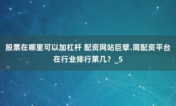 股票在哪里可以加杠杆 配资网站巨擘.简配资平台在行业排行第几？_5